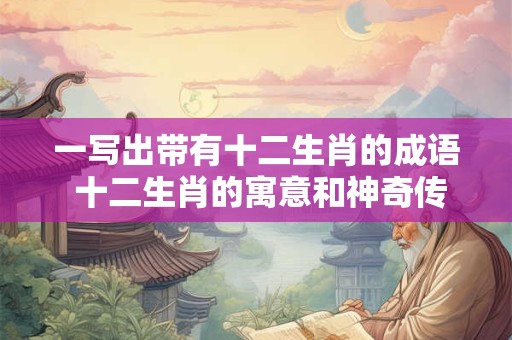 一写出带有十二生肖的成语 十二生肖的寓意和神奇传说 一写出带有十二生肖的成语 十二生肖的寓意和神奇传说