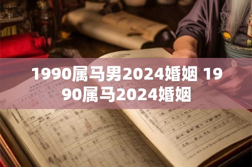1990属马男2024婚姻 1990属马2024婚姻