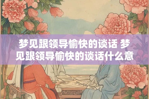 梦见跟领导愉快的谈话 梦见跟领导愉快的谈话什么意思
