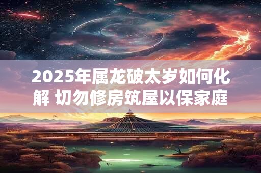 2025年属龙破太岁如何化解 切勿修房筑屋以保家庭平安