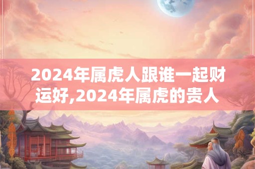 2024年属虎人跟谁一起财运好,2024年属虎的贵人