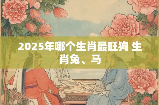 2025年哪个生肖最旺狗 生肖兔、马