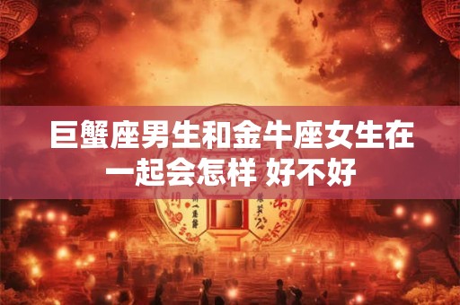 巨蟹座男生和金牛座女生在一起会怎样 好不好
