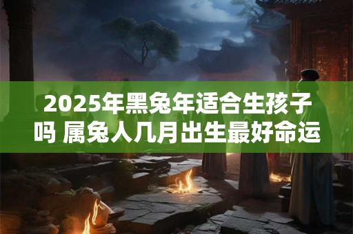 2025年黑兔年适合生孩子吗 属兔人几月出生最好命运