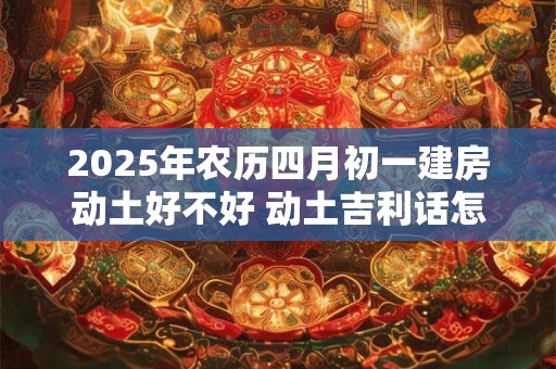 2025年农历四月初一建房动土好不好 动土吉利话怎么说