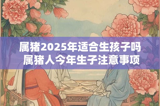 属猪2025年适合生孩子吗 属猪人今年生子注意事项
