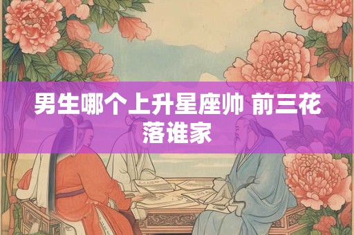 男生哪个上升星座帅 前三花落谁家
