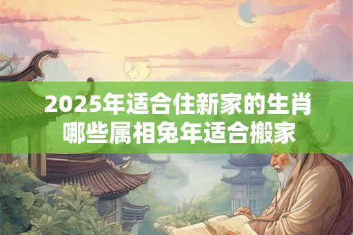 2025年适合住新家的生肖 哪些属相兔年适合搬家