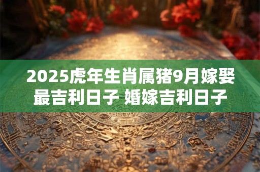 2025虎年生肖属猪9月嫁娶最吉利日子 婚嫁吉利日子
