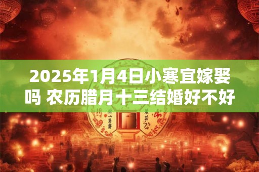 2025年1月4日小寒宜嫁娶吗 农历腊月十三结婚好不好