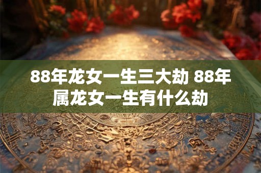 88年龙女一生三大劫 88年属龙女一生有什么劫 88年龙女一生三大劫 88年属龙女一生有什么劫