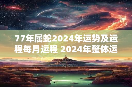 77年属蛇2024年运势及运程每月运程 2024年整体运势