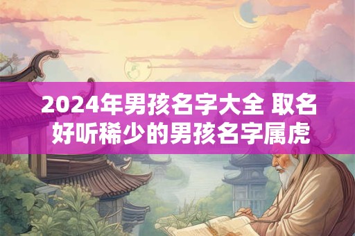 2024年男孩名字大全 取名 好听稀少的男孩名字属虎