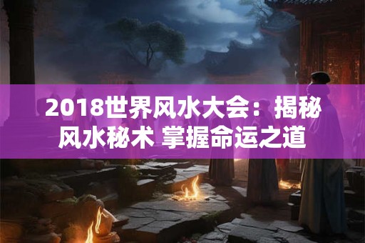2018世界风水大会:揭秘风水秘术 掌握命运之道 2018世界风水大会:揭秘风水秘术 掌握命运之道