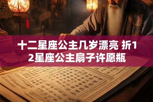 十二星座公主几岁漂亮 折12星座公主扇子许愿瓶