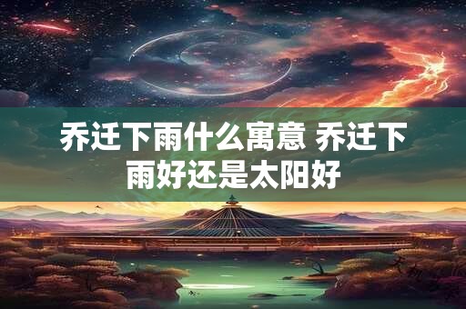 乔迁下雨什么寓意 乔迁下雨好还是太阳好