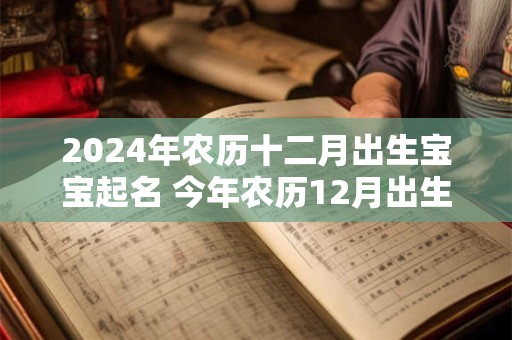 2024年农历十二月出生宝宝起名 今年农历12月出生的宝宝名字大全