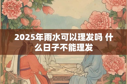 2025年雨水可以理发吗 什么日子不能理发