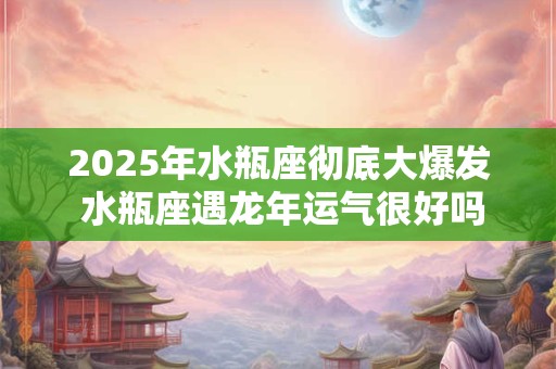 2025年水瓶座彻底大爆发 水瓶座遇龙年运气很好吗