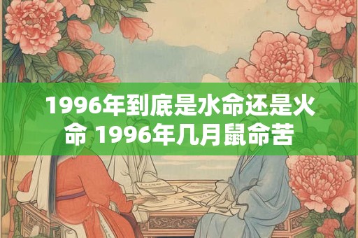 1996年到底是水命还是火命 1996年几月鼠命苦