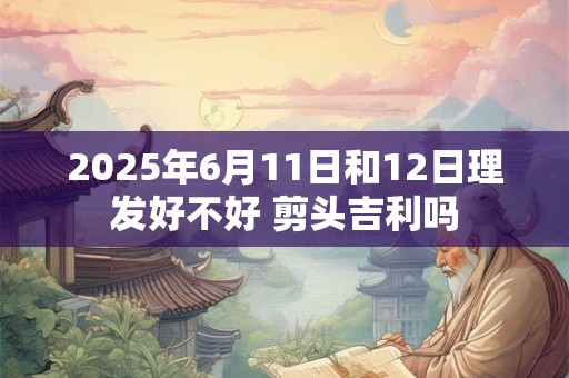 2025年6月11日和12日理发好不好 剪头吉利吗