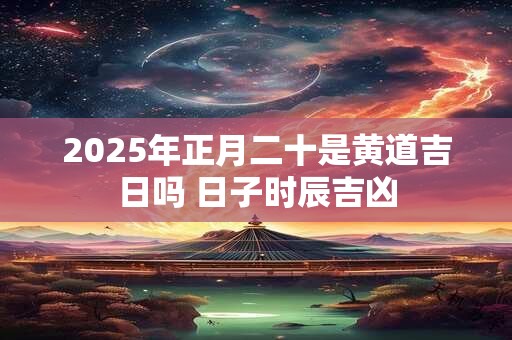 2025年正月二十是黄道吉日吗 日子时辰吉凶