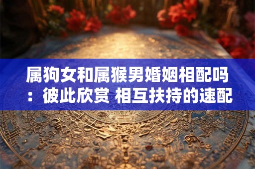属狗女和属猴男婚姻相配吗：彼此欣赏 相互扶持的速配组合