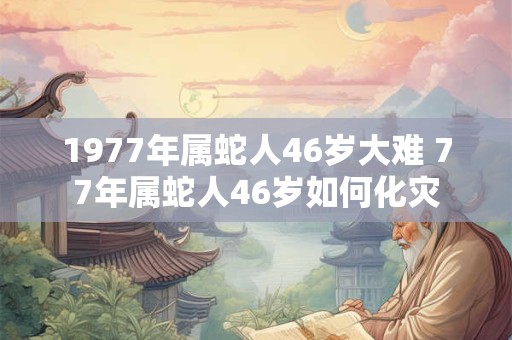 1977年属蛇人46岁大难 77年属蛇人46岁如何化灾