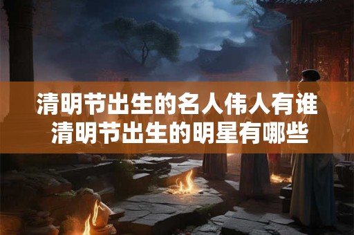 清明节出生的名人伟人有谁 清明节出生的明星有哪些