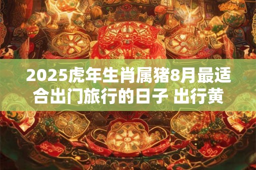 2025虎年生肖属猪8月最适合出门旅行的日子 出行黄道吉日