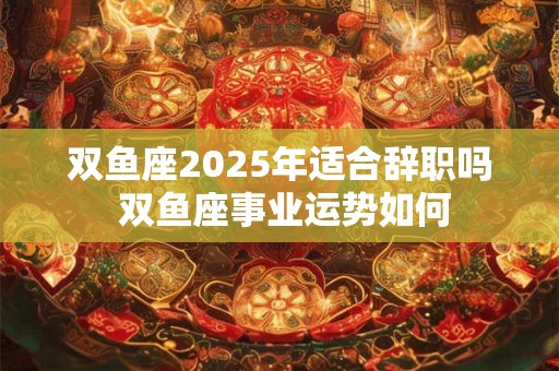 双鱼座2025年适合辞职吗 双鱼座事业运势如何