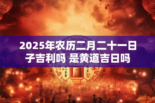 2025年农历二月二十一日子吉利吗 是黄道吉日吗