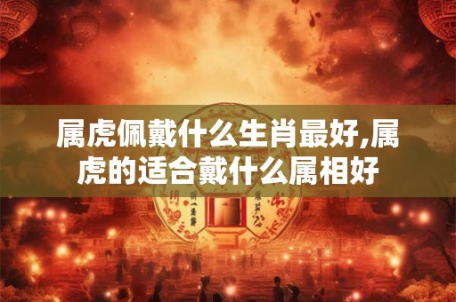 属虎佩戴什么生肖最好,属虎的适合戴什么属相好