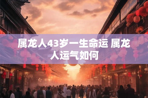 属龙人43岁一生命运 属龙人运气如何 属龙人43岁一生命运 属龙人运气如何