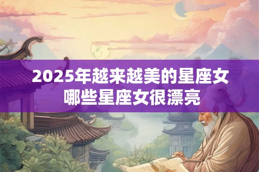 2025年越来越美的星座女 哪些星座女很漂亮 2025年越来越美的星座女 哪些星座女很漂亮