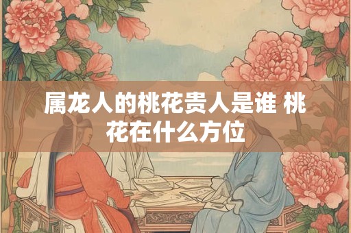 属龙人的桃花贵人是谁 桃花在什么方位