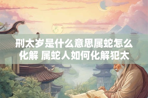 刑太岁是什么意思属蛇怎么化解 属蛇人如何化解犯太岁
