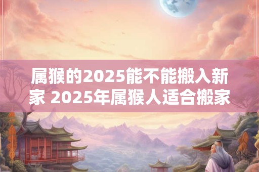 属猴的2025能不能搬入新家 2025年属猴人适合搬家吗
