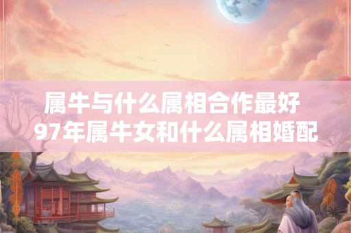 属牛与什么属相合作最好 97年属牛女和什么属相婚配最好