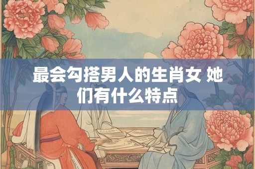 最会勾搭男人的生肖女 她们有什么特点