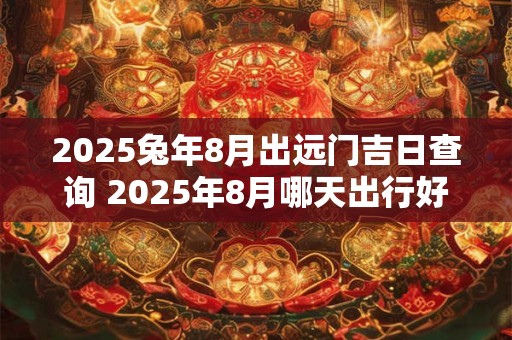 2025兔年8月出远门吉日查询 2025年8月哪天出行好