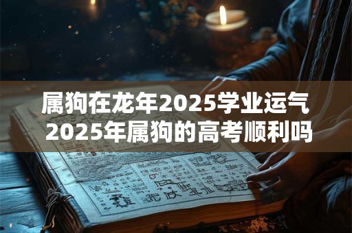 属狗在龙年2025学业运气 2025年属狗的高考顺利吗