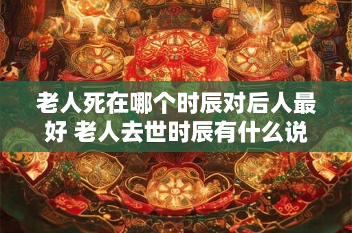 老人死在哪个时辰对后人最好 老人去世时辰有什么说法
