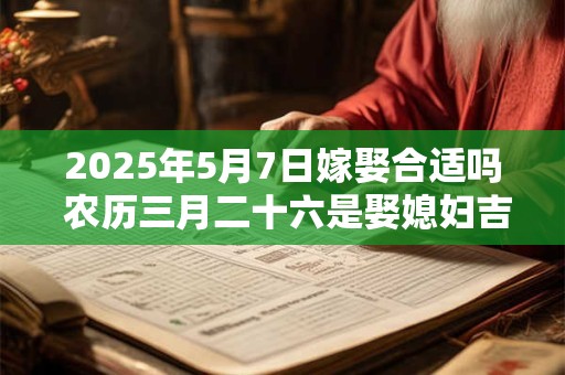 2025年5月7日嫁娶合适吗 农历三月二十六是娶媳妇吉日吗