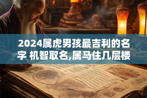 2024属虎男孩最吉利的名字 机智取名,属马住几层楼最好吉利