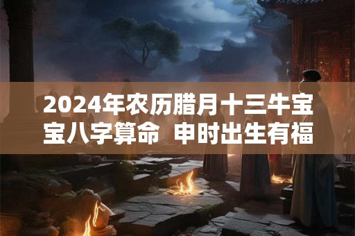 2024年农历腊月十三牛宝宝八字算命  申时出生有福气