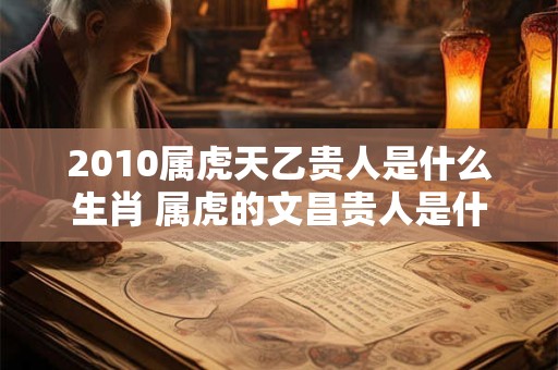 2010属虎天乙贵人是什么生肖 属虎的文昌贵人是什么生肖