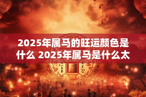 2025年属马的旺运颜色是什么 2025年属马是什么太岁