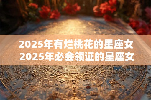 2025年有烂桃花的星座女 2025年必会领证的星座女