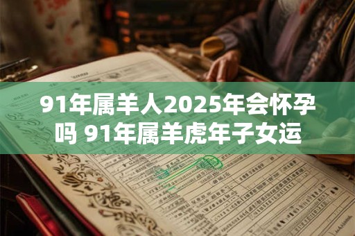 91年属羊人2025年会怀孕吗 91年属羊虎年子女运
